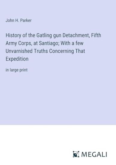 History of the Gatling gun Detachment, Fifth Army Corps, at Santiago; With a few Unvarnished Truths Concerning That Expedition