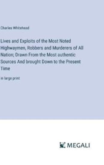 Lives and Exploits of the Most Noted Highwaymen, Robbers and Murderers of All Nation; Drawn From the Most authentic Sources And brought Down to the Present Time