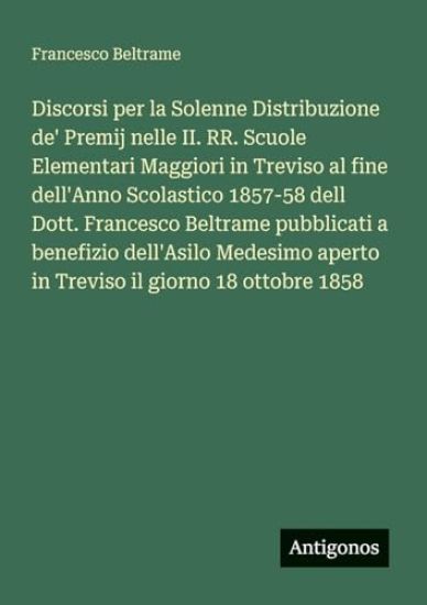 Discorsi per la Solenne Distribuzione de' Premij nelle II. RR. Scuole Elementari Maggiori in Treviso al fine dell'Anno Scolastico 1857-58 dell Dott. Francesco Beltrame pubblicati a benefizio dell'Asilo Medesimo aperto in Treviso il giorno 18 ottobre 1858