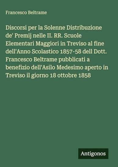 Discorsi per la Solenne Distribuzione de' Premij nelle II. RR. Scuole Elementari Maggiori in Treviso al fine dell'Anno Scolastico 1857-58 dell Dott. Francesco Beltrame pubblicati a benefizio dell'Asilo Medesimo aperto in Treviso il giorno 18 ottobre 1858