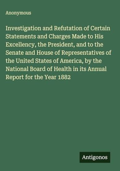 Investigation and Refutation of Certain Statements and Charges Made to His Excellency, the President, and to the Senate and House of Representatives of the United States of America, by the National Board of Health in its Annual Report for the Year 1882