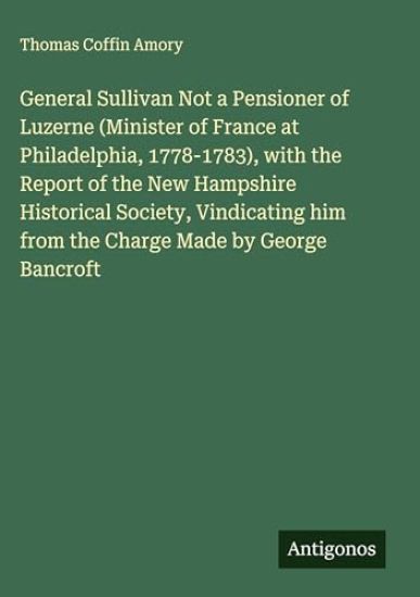 General Sullivan Not a Pensioner of Luzerne (Minister of France at Philadelphia, 1778-1783), with the Report of the New Hampshire Historical Society, Vindicating him from the Charge Made by George Bancroft