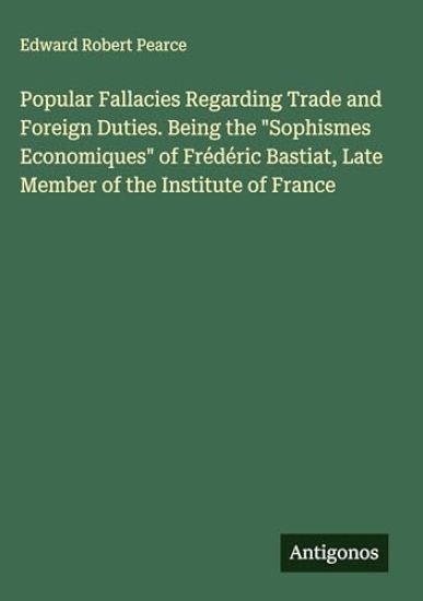 Popular Fallacies Regarding Trade and Foreign Duties. Being the "Sophismes Economiques" of Frédéric Bastiat, Late Member of the Institute of France