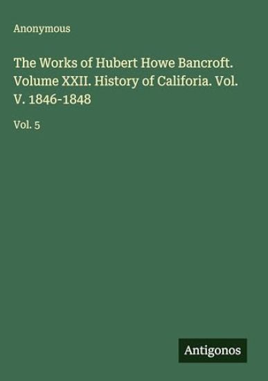 The Works of Hubert Howe Bancroft. Volume XXII. History of Califoria. Vol. V. 1846-1848