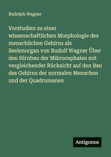 Vorstudien zu einer wissenschaftlichen Morphologie des menschlichen Gehirns als Seelenorgan von Rudolf Wagner Über den Hirnbau der Mikrocephalen mit vergleichender Rücksicht auf den Bau des Gehirns der normalen Menschen und der Quadrumanen