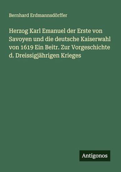 Herzog Karl Emanuel der Erste von Savoyen und die deutsche Kaiserwahl von 1619 Ein Beitr. Zur Vorgeschichte d. Dreissigjährigen Krieges