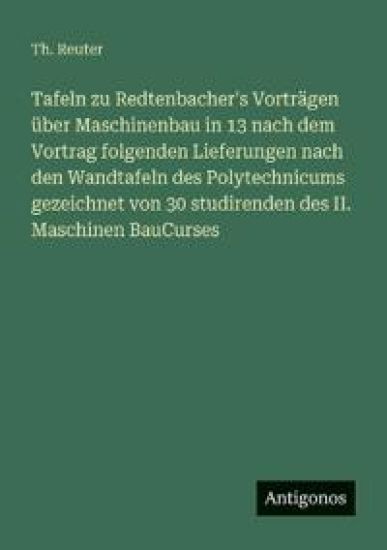 Tafeln zu Redtenbacher's Vorträgen über Maschinenbau in 13 nach dem Vortrag folgenden Lieferungen nach den Wandtafeln des Polytechnicums gezeichnet von 30 studirenden des II. Maschinen BauCurses