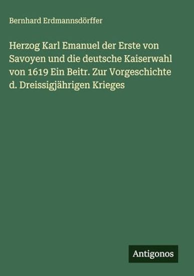 Herzog Karl Emanuel der Erste von Savoyen und die deutsche Kaiserwahl von 1619 Ein Beitr. Zur Vorgeschichte d. Dreissigjährigen Krieges