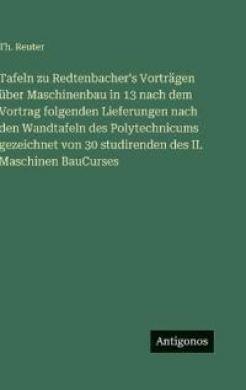 Tafeln zu Redtenbacher's Vorträgen über Maschinenbau in 13 nach dem Vortrag folgenden Lieferungen nach den Wandtafeln des Polytechnicums gezeichnet von 30 studirenden des II. Maschinen BauCurses