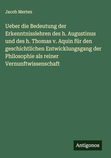 Ueber die Bedeutung der Erkenntnisslehren des h. Augustinus und des h. Thomas v. Aquin für den geschichtlichen Entwicklungsgang der Philosophie als reiner Vernunftwissenschaft