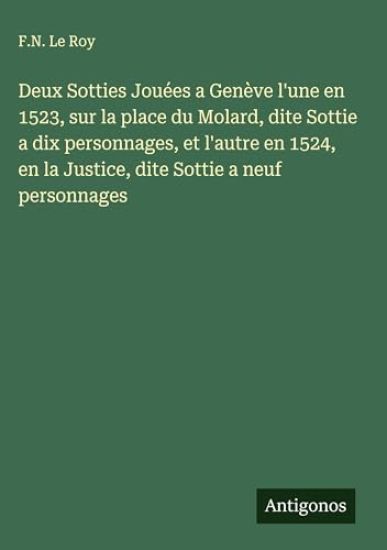 Deux Sotties Jouées a Genève l'une en 1523, sur la place du Molard, dite Sottie a dix personnages, et l'autre en 1524, en la Justice, dite Sottie a neuf personnages
