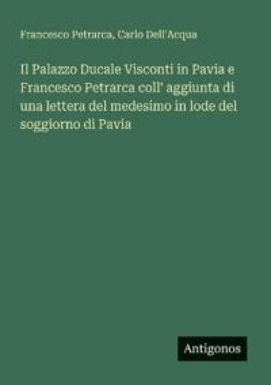 Il Palazzo Ducale Visconti in Pavia e Francesco Petrarca coll' aggiunta di una lettera del medesimo in lode del soggiorno di Pavia