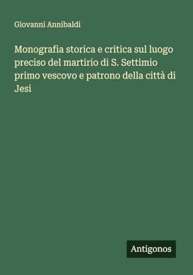 Monografia storica e critica sul luogo preciso del martirio di S. Settimio primo vescovo e patrono della città di Jesi