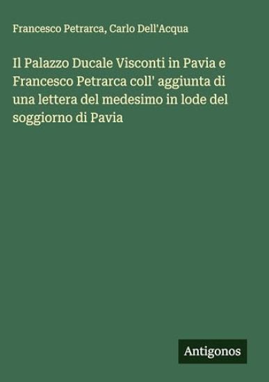 Il Palazzo Ducale Visconti in Pavia e Francesco Petrarca coll' aggiunta di una lettera del medesimo in lode del soggiorno di Pavia