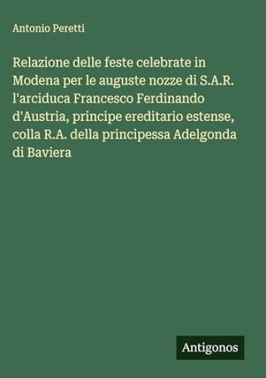Relazione delle feste celebrate in Modena per le auguste nozze di S.A.R. l'arciduca Francesco Ferdinando d'Austria, principe ereditario estense, colla R.A. della principessa Adelgonda di Baviera