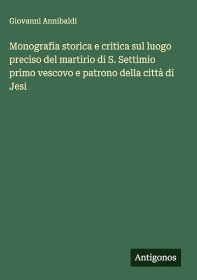 Monografia storica e critica sul luogo preciso del martirio di S. Settimio primo vescovo e patrono della città di Jesi