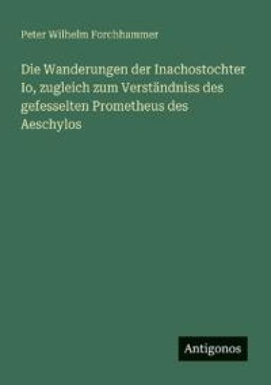 Die Wanderungen der Inachostochter Io, zugleich zum Verständniss des gefesselten Prometheus des Aeschylos