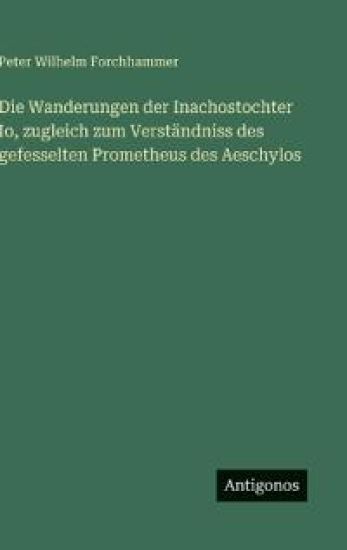Die Wanderungen der Inachostochter Io, zugleich zum Verständniss des gefesselten Prometheus des Aeschylos