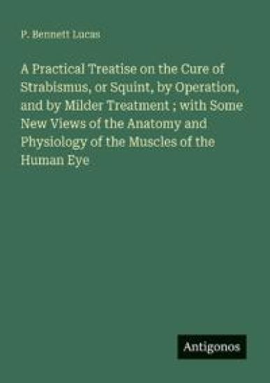 A Practical Treatise on the Cure of Strabismus, or Squint, by Operation, and by Milder Treatment; with Some New Views of the Anatomy and Physiology of the Muscles of the Human Eye