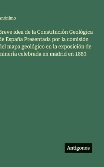 Breve idea de la Constitución Geológica de España Presentada por la comisión del mapa geológico en la exposición de minería celebrada en madrid en 188