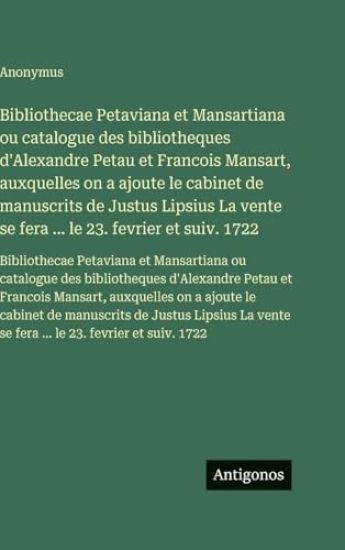 Bibliothecae Petaviana et Mansartiana ou catalogue des bibliotheques d'Alexandre Petau et Francois Mansart, auxquelles on a ajoute le cabinet de manuscrits de Justus Lipsius La vente se fera ... le 23. fevrier et suiv. 1722