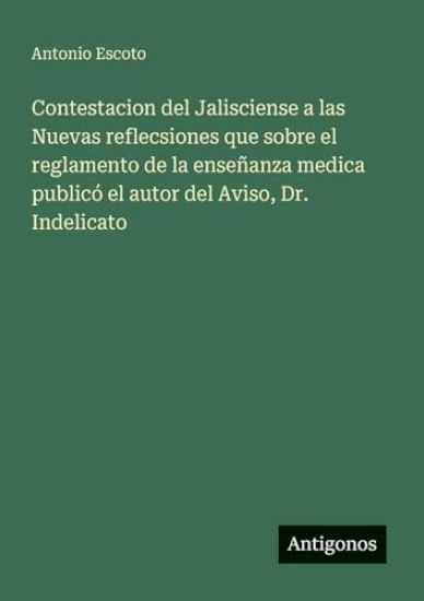 Contestacion del Jalisciense a las Nuevas reflecsiones que sobre el reglamento de la enseñanza medica publicó el autor del Aviso, Dr. Indelicato