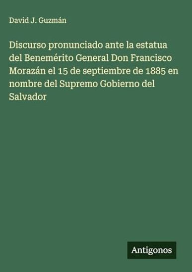 Discurso pronunciado ante la estatua del Benemérito General Don Francisco Morazán el 15 de septiembre de 1885 en nombre del Supremo Gobierno del Salvador