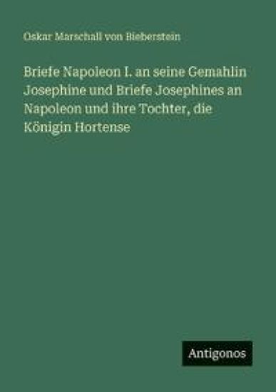 Briefe Napoleon I. an seine Gemahlin Josephine und Briefe Josephines an Napoleon und ihre Tochter, die Königin Hortense