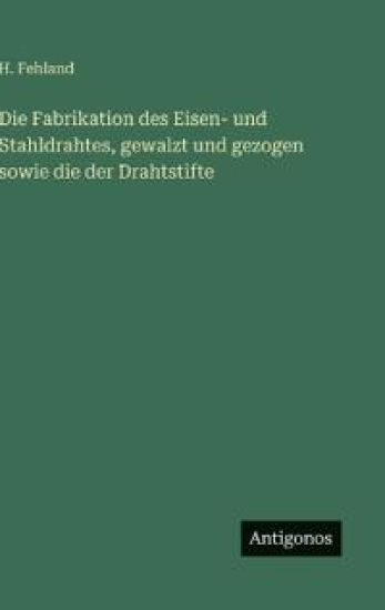 Die Fabrikation des Eisen- und Stahldrahtes, gewalzt und gezogen sowie die der Drahtstifte