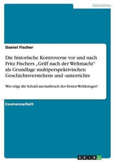 Die Schuld am Ausbruch des Ersten Weltkrieges und Fritz Fischers "Griff nach der Weltmacht". Die historische Kontroverse als Grundlage multiperspektivischen Geschichtsunterrichts