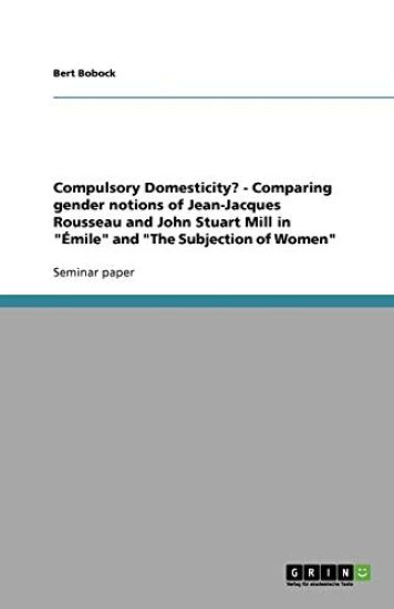 Compulsory Domesticity? - Comparing gender notions of Jean-Jacques Rousseau and John Stuart Mill in Emile and The Subjection of Women