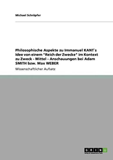 Philosophische Aspekte zu Immanuel KANT`s Idee von einem "Reich der Zwecke" im Kontext zu Zweck - Mittel - Anschauungen bei Adam SMITH bzw. Max WEBER