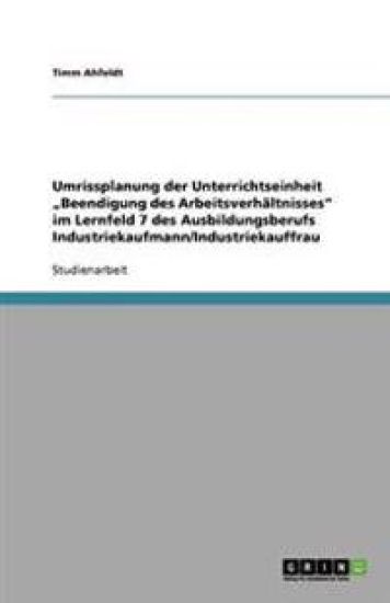 Umrissplanung der Unterrichtseinheit "Beendigung des Arbeitsverhältnisses" im Lernfeld 7 des Ausbildungsberufs Industriekaufmann/Industriekauffrau