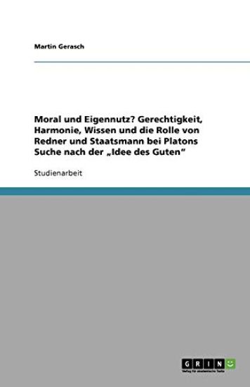 Moral und Eigennutz? Gerechtigkeit, Harmonie, Wissen und die Rolle von Redner und Staatsmann bei Platons Suche nach der "Idee des Guten"