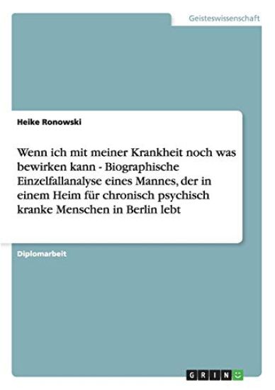 Wenn ich mit meiner Krankheit noch was bewirken kann - Biographische Einzelfallanalyse eines Mannes, der in einem Heim für chronisch psychisch kranke Menschen in Berlin lebt