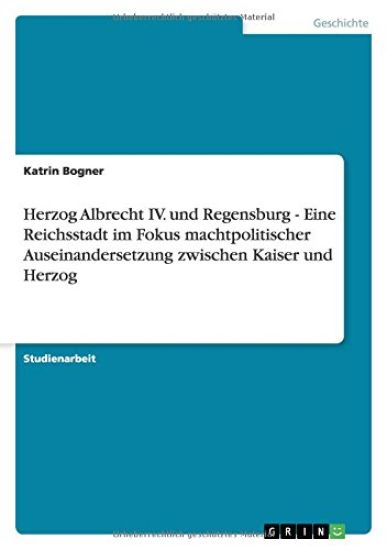 Herzog Albrecht IV. Und Regensburg - Eine Reichsstadt Im Fokus Machtpolitischer Auseinandersetzung Zwischen Kaiser Und Herzog