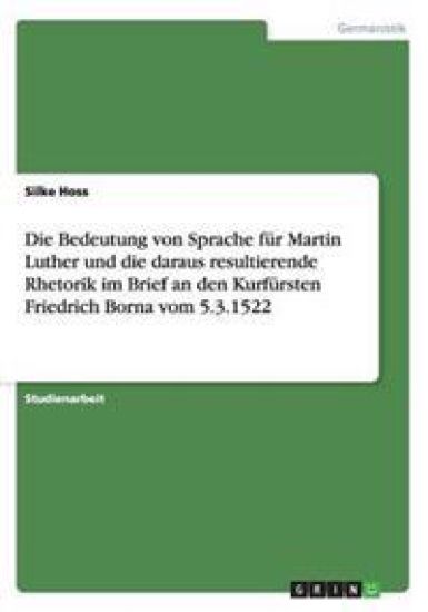 Die Bedeutung von Sprache für Martin Luther und die daraus resultierende Rhetorik im Brief an den Kurfürsten Friedrich Borna vom 5.3.1522