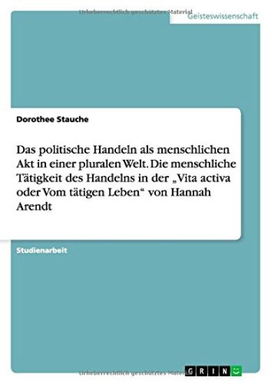 Das politische Handeln als menschlichen Akt in einer pluralen Welt. Die menschliche Tätigkeit des Handelns in der "Vita activa oder Vom tätigen Leben" von Hannah Arendt