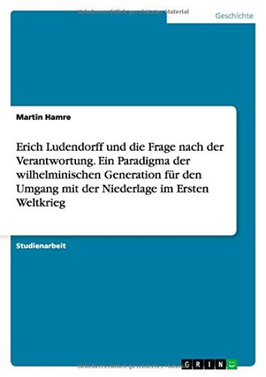 Erich Ludendorff und die Frage nach der Verantwortung. Ein Paradigma der wilhelminischen Generation für den Umgang mit der Niederlage im Ersten Weltkrieg