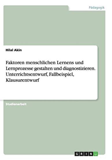 Faktoren menschlichen Lernens und Lernprozesse gestalten und diagnostizieren. Unterrichtsentwurf, Fallbeispiel, Klausurentwurf