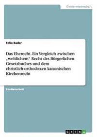 Das Eherecht. Ein Vergleich zwischen "weltlichem" Recht des Bürgerlichen Gesetzbuches und dem christlich-orthodoxen kanonischen Kirchenrecht