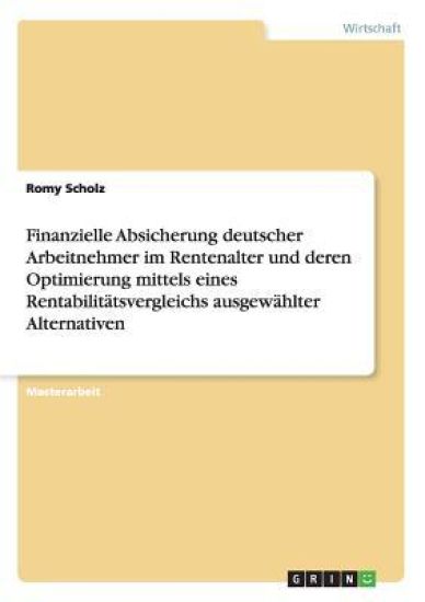 Finanzielle Absicherung deutscher Arbeitnehmer im Rentenalter und deren Optimierung mittels eines Rentabilitätsvergleichs ausgewählter Alternativen