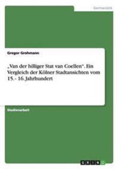 "Van der hilliger Stat van Coellen". Ein Vergleich der Kölner Stadtansichten vom 15. - 16. Jahrhundert