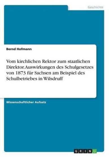Vom kirchlichen Rektor zum staatlichen Direktor. Auswirkungen des Schulgesetzes von 1873 fur Sachsen am Beispiel des Schulbetriebes in Wilsdruff