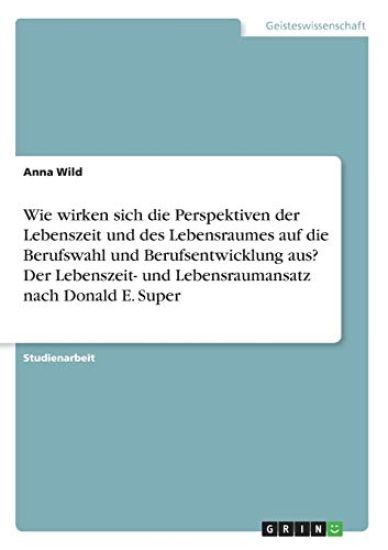Wie wirken sich die Perspektiven der Lebenszeit und des Lebensraumes auf die Berufswahl und Berufsentwicklung aus? Der Lebenszeit- und Lebensraumansatz nach Donald E. Super