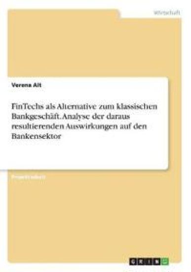FinTechs als Alternative zum klassischen Bankgeschäft. Analyse der daraus resultierenden Auswirkungen auf den Bankensektor