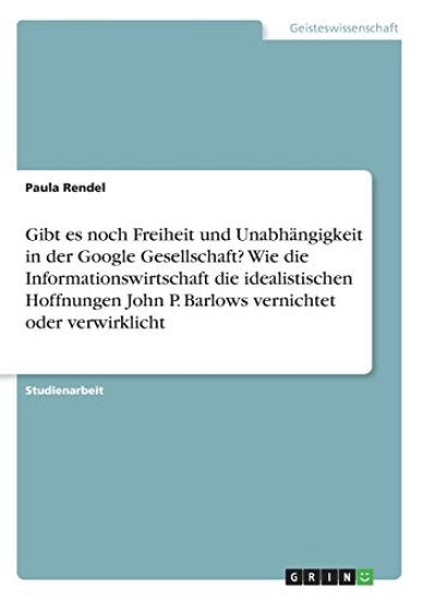 Gibt es noch Freiheit und Unabhängigkeit in der Google Gesellschaft? Wie die Informationswirtschaft die idealistischen Hoffnungen John P. Barlows vernichtet oder verwirklicht