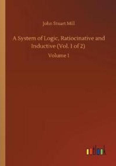 A System of Logic, Ratiocinative and Inductive (Vol. 1 of 2)
