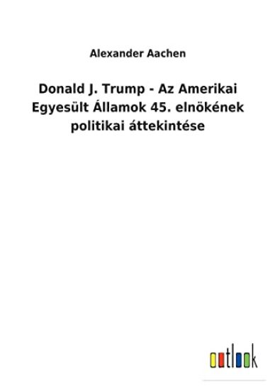 Donald J. Trump - Az Amerikai Egyesült Államok 45. elnökének politikai áttekintése