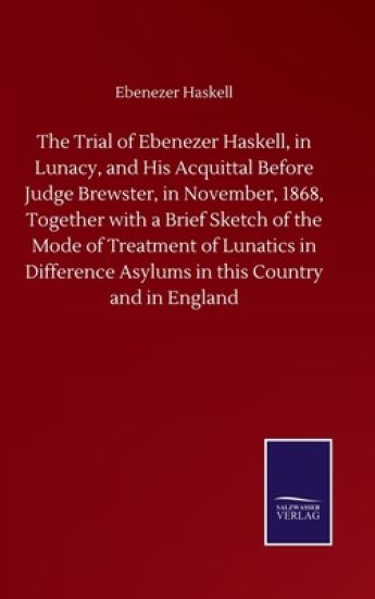 The Trial of Ebenezer Haskell, in Lunacy, and His Acquittal Before Judge Brewster, in November, 1868, Together with a Brief Sketch of the Mode of Treatment of Lunatics in Difference Asylums in this Country and in England